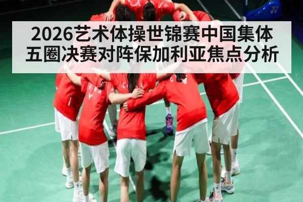 2026艺术体操世锦赛中国集体五圈决赛对阵保加利亚焦点分析